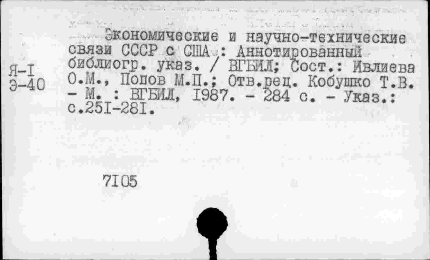 ﻿Я-I
Э-40
Экономические и научно-технические связи СССР с США,: Аннотированный библиогр. указ. / ВГБИЛ; Сост.: Ивлиева О.М., Попов М.П.; Отв.рец. Кобушко Т.В. - М. : ВГБИЛ, 1987. - 284 с. - Указ.: с.251-281.
7105